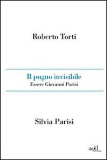 Il pugno invisibile. Essere Giovanni Parisi - Roberto Torti - Silvia Parisi