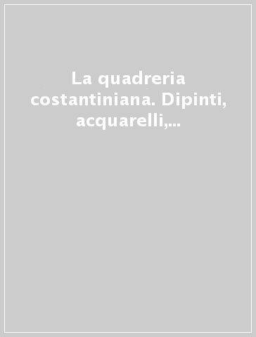 La quadreria costantiniana. Dipinti, acquarelli, disegni dal XVI al XIX secolo