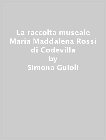 La raccolta museale Maria Maddalena Rossi di Codevilla - Simona Guioli - Susanna Zatti