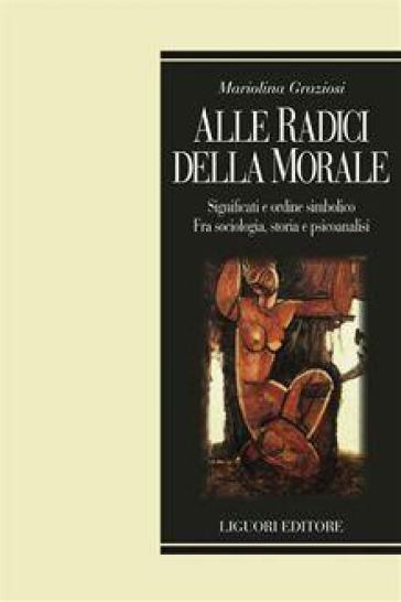 Alle radici della morale. Significati e ordine simbolico. Fra sociologia, storia e psicoanalisi - Mariolina Graziosi