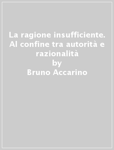 La ragione insufficiente. Al confine tra autorità e razionalità - Bruno Accarino