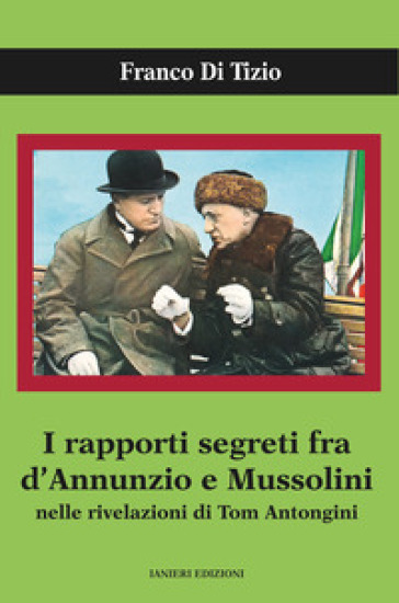 I rapporti segreti tra D'Annunzio e Mussolini nelle rivelazioni di Tom Antongini - Franco Di Tizio
