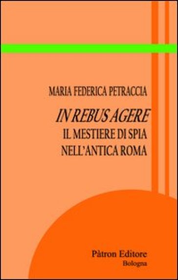 In rebus agere. Il mestiere di spia nell'antica Roma - Maria Federica Petraccia