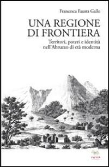Una regione di frontiera. Territori, poteri e identità nell'Abruzzo di età moderna - Francesca Fausta Gallo