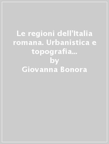 Le regioni dell'Italia romana. Urbanistica e topografia nella divisione amministrativa di Augusto - Giovanna Bonora - Matteo Dolci