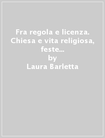 Fra regola e licenza. Chiesa e vita religiosa, feste e beneficenza a Napoli e in Campania (secoli XVIII-XX) - Laura Barletta