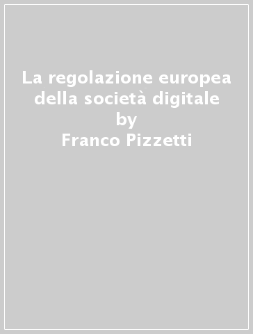 La regolazione europea della società digitale - Franco Pizzetti - Marco Orofino - Erik Longo - Antonio Iannuzzi - Simone Calzolaio