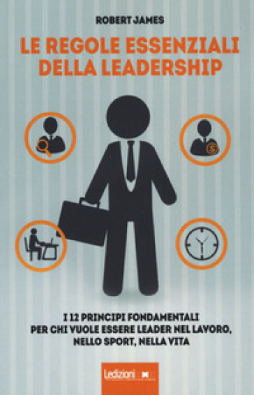 Le regole essenziali della leadership. I 12 principi fondamentali per chi vuole essere leader nel lavoro, nello sport, nella vita - Robert James