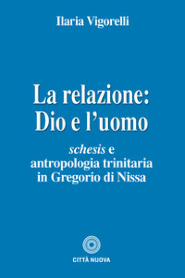 La relazione: Dio e l'uomo. Schesis e antropologia trinitaria in Gregorio di Nissa - Ilaria Vigorelli