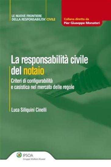 La responsabilità civile del notaio. Criteri di configurabilità e casistica nel mercato delle regole - Luca Siliquini Cinelli