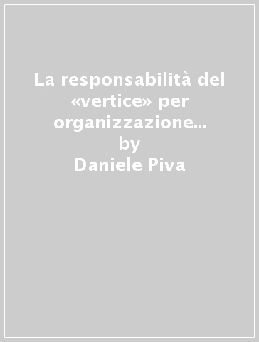 La responsabilità del «vertice» per organizzazione difettosa nel diritto penale del lavoro - Daniele Piva