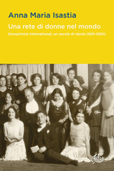 Una rete di donne nel mondo. Soroptimist International, un secolo di storia (1921-2021) - Anna Maria Isastia