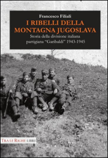 I ribelli della montagna jugoslava. Storia della divisione italiana partigiana «Garibaldi» 1943-1945 - Francesco Filiali