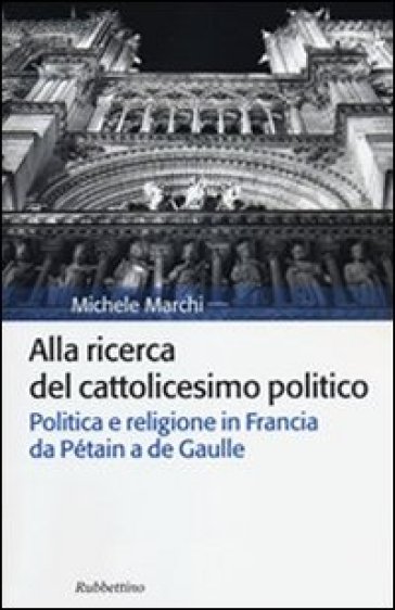 Alla ricerca del cattolicesimo politico. Politica e religione in Francia da Pétain a de Gaulle - Michele Marchi