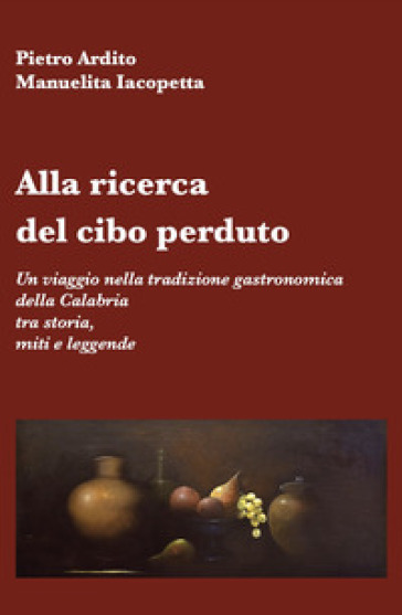 Alla ricerca del cibo perduto. Un viaggio nella tradizione gastronomica della Calabria tra storia, miti e leggende - Pietro Ardito - Manuelita Iacopetta