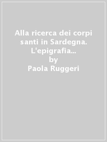 Alla ricerca dei corpi santi in Sardegna. L'epigrafia latina tra scoperte archeologiche e falsificazioni - Paola Ruggeri