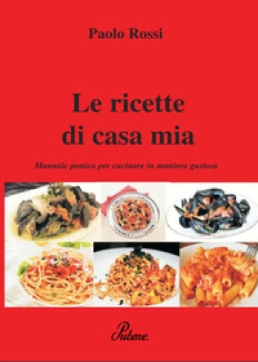 Le ricette di casa mia. Manuale pratico per cucinare in maniera gustosa - Paolo Rossi