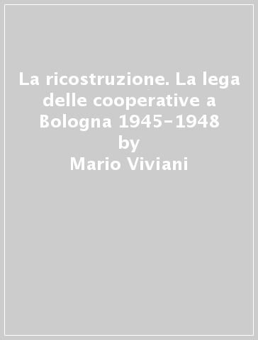 La ricostruzione. La lega delle cooperative a Bologna 1945-1948 - Mario Viviani | 