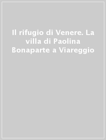 Il rifugio di Venere. La villa di Paolina Bonaparte a Viareggio