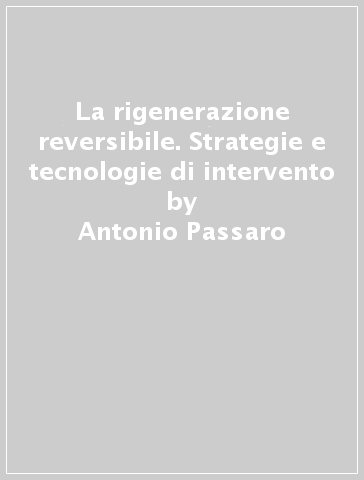 La rigenerazione reversibile. Strategie e tecnologie di intervento - Antonio Passaro