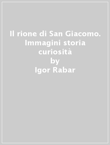 Il rione di San Giacomo. Immagini storia curiosità - Igor Rabar