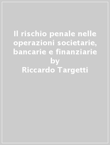 Il rischio penale nelle operazioni societarie, bancarie e finanziarie - Riccardo Targetti
