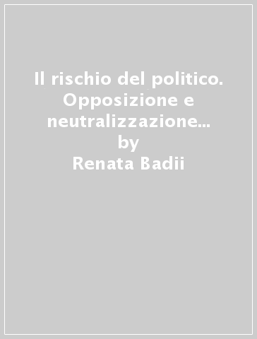 Il rischio del politico. Opposizione e neutralizzazione in Carl Schmitt - Renata Badii