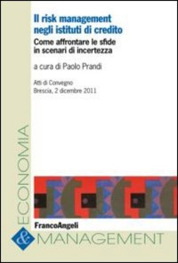 Il risk management negli istituti di credito. Come affrontare le sfide in scenari di incertezza. Atti del Convegno (Brescia, 2 dicembre 2011)