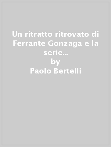 Un ritratto ritrovato di Ferrante Gonzaga e la serie di uomini illustri della scuola della Beata Vergine del Rosario di Venezia - Paolo Bertelli