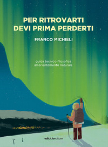 Per ritrovarti devi prima perderti. Guida tecnico-filosofica all'orientamento naturale - Franco Michieli