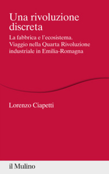 Una rivoluzione discreta. La fabbrica e l'ecosistema. Viaggio nella Quarta Rivoluzione industriale in Emilia-Romagna - Lorenzo Ciapetti