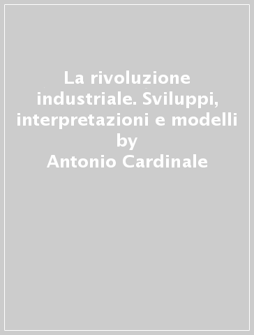 La rivoluzione industriale. Sviluppi, interpretazioni e modelli - Antonio Cardinale