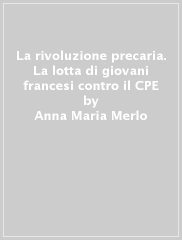 La rivoluzione precaria. La lotta di giovani francesi contro il CPE - Anna Maria Merlo - Antonio Sciotto