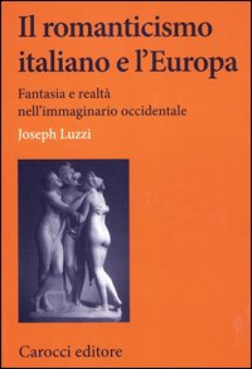 Il romanticismo italiano e l'Europa. Fantasia e realtà nell'immaginario occidentale - Joseph Luzzi