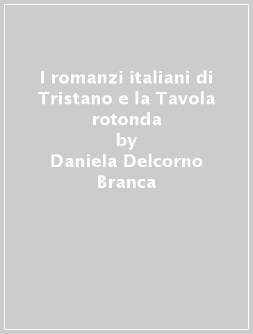 I romanzi italiani di Tristano e la Tavola rotonda - Daniela Delcorno Branca