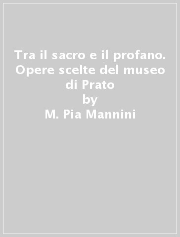 Tra il sacro e il profano. Opere scelte del museo di Prato - M. Pia Mannini - Cristina Gnoni Mavarelli