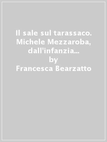 Il sale sul tarassaco. Michele Mezzaroba, dall'infanzia friulana a Mauthausen - Francesca Bearzatto