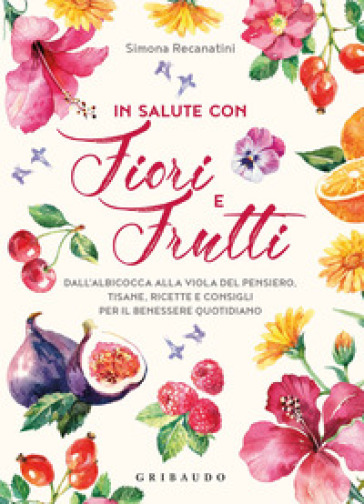 In salute con fiori e frutti. Dall'albicocca alla viola del pensiero, tisane, ricette e consigli per il benessere quotidiano - Simona Recanatini