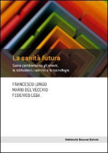 La sanità futura. Come cambieranno gli utenti, le istituzioni, i servizi e le tecnologie - Francesco Longo - Mario Del Vecchio - Federico Lega