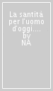 La santità per l uomo d oggi. Un itinerario di fede fra tradizione e modernità