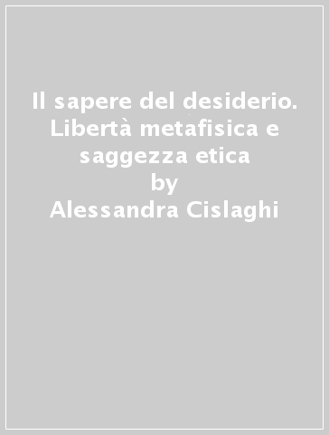 Il sapere del desiderio. Libertà metafisica e saggezza etica - Alessandra Cislaghi | 