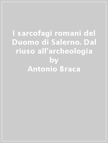 I sarcofagi romani del Duomo di Salerno. Dal riuso all'archeologia - Antonio Braca