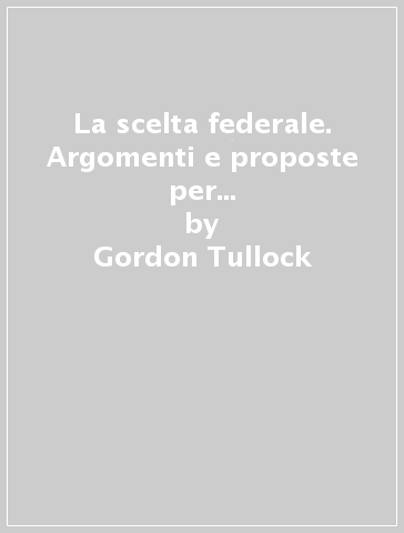 La scelta federale. Argomenti e proposte per una nuova organizzazione dello Stato - Gordon Tullock