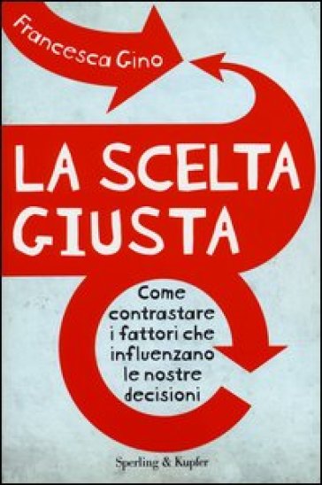 La scelta giusta. Come contrastare i fattori che influenzano le nostre decisioni - Francesca Gino