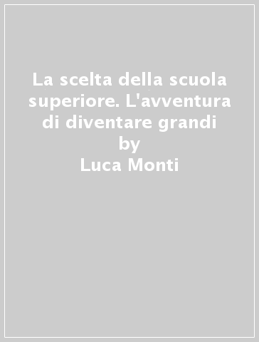 La scelta della scuola superiore. L'avventura di diventare grandi - Luca Monti - Silvia Bassanini - Laura Romano