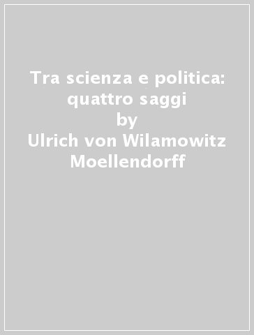 Tra scienza e politica: quattro saggi - Ulrich von Wilamowitz Moellendorff