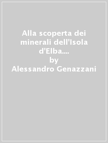 Alla scoperta dei minerali dell'Isola d'Elba. Itinerari e note per la ricerca sulle pegmatiti del Monte Capanne - Alessandro Genazzani