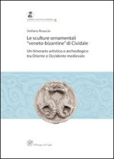 Le sculture ornamentali «veneto-bizantine» di Cividale. Un itinerario artistico e archeologico tra oriente e occidente medievale - Stefano Roascio