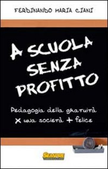 A scuola senza profitto. Pedagogia della gratuità per una società più felice - Ferdinando Maria Ciani