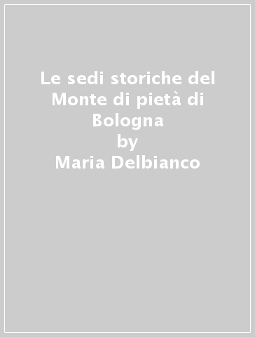 Le sedi storiche del Monte di pietà di Bologna - Maria Delbianco